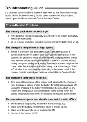 Page 358358
If a problem occurs with the camera, first refer to this Troubleshooting 
Guide. If this Troubleshooting Guide does not resolve the problem, 
contact your dealer or nearest Canon Service Center.
 If the battery’s remaining capacity (p .338) is 94% or higher, the battery 
will not be recharged.
 
Do not recharge any batte ry pack other than genuine Canon Batt ery Pack LP-E6.
 If there is a problem with the battery charger or battery pack or if 
communication with the battery pack (non-Canon battery...