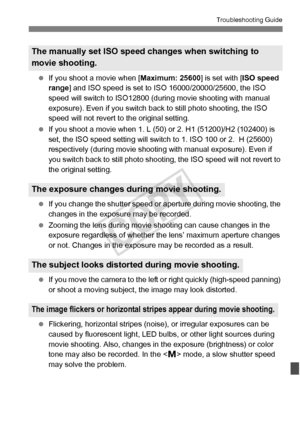 Page 365365
Troubleshooting Guide
 If you shoot a movie when [ Maximum: 25600] is set with [ISO speed 
range ] and ISO speed is set to  ISO 16000/20000/25600, the ISO 
speed will switch to ISO12800 ( during movie shooting with manual 
exposure). Even if you switch back to still photo shooting, the ISO 
speed will not revert to  the original setting.
  If you shoot a movie when 1. L ( 50) or 2. H1 (51200)/H2 (102400) is 
set, the ISO speed setting will switch  to 1. ISO 100 or 2.  H (25600) 
respectively (during...