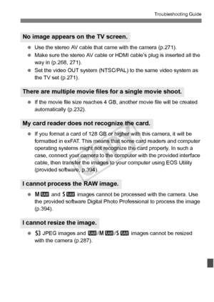 Page 369369
Troubleshooting Guide
 Use the stereo AV cable that ca me with the camera (p.271).
  Make sure the stereo AV cable or  HDMI cable’s plug is inserted all the 
way in (p.268, 271).
  Set the video OUT system (NTSC/PAL)  to the same video system as 
the TV set (p.271).
  If the movie file size reaches 4  GB, another movie file will be created 
automatically (p.232).
  If you format a card of 128 GB or hi gher with this camera, it will be 
formatted in exFAT. This means that some card readers and...