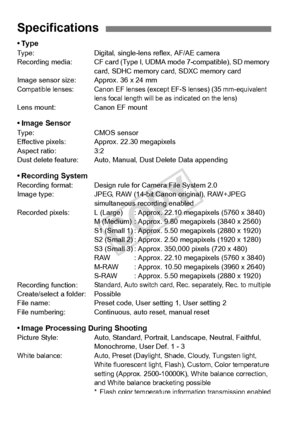 Page 372372
•TypeType:Digital, single-lens reflex, AF/AE camera
Recording  media: CF card (Type I, UDM A mode 7-compatible), SD memory 
card, SDHC memory ca rd, SDXC memory card
Image sensor size: A pprox. 36 x 24 mm
Compatible lenses: Canon EF lenses (exc ept EF-S lenses) (35 mm-equivalent 
lens focal length will be as indicated on the lens)
Lens mount: Canon EF mount
• Image SensorType: CMOS sensor
Effective pixels: Approx. 22.30 megapixels
Aspect ratio: 3:2
Dust delete feature: Auto, Manual, Dust Delete Data...