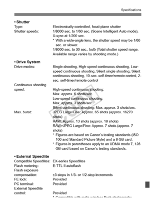 Page 375375
Specifications
•ShutterType:Electronically-controlled, focal-plane shutter
Shutter speeds: 1/8000 sec.  to 1/60 sec. (Scene Intelligent Auto mode), 
X-sync at 1/200 sec.
* With a wide-angle lens, the  shutter speed may be 1/60 
sec. or slower.
1/8000 sec. to 30 sec., bulb  (Total shutter speed range. 
Available range varies by shooting mode.)
• Drive SystemDrive modes: Single shooting, High-speed continuous shooting, Low-
speed continuous shooting, Sile nt single shooting, Silent 
continuous...