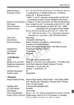 Page 377377
Specifications
Metering range:EV 0 - 20 (at 23°C/73°F with EF50mm f/1.4 USM lens, ISO 100)Exposure control: 1. Autoexposure,  2. Shutter-priority AE, 3. Aperture-
priority AE, 4. Manual exposure
* With 1, 2, and 3, exposure  compensation and AE lock 
are possible (except in Sc ene Intelligent Auto mode).
Exposure compensation: ±3 stops in 1/3-stop incremen ts (±5 stops for still photos)
ISO speed:Scene Intelligent Auto and Tv: Automatically set within ISO 100 - 12800(Recommended  P, Av, and B:...