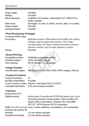 Page 378378
Specifications
Image rotate:Possible
Ratings: Provided
Movie playback: Enabled (LCD monito r, video/audio OUT, HDMI OUT), 
built-in speaker
Slide show: All images, by date, by folder, movies , stills, or by rating
Image protect: Possible
Copying images: Possible
• Post-Processing of ImagesIn-camera RAW image 
processing:Brightness correction, White balance, Picture Style, Auto Lighting 
Optimizer, High ISO speed noi se reduction, JPEG image-
recording quality, Color space, Peripheral illumination...