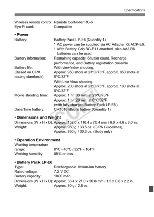 Page 379379
Specifications
Wireless remote control: Remote Controller RC-6
Eye-Fi card: Compatible
•PowerBattery: Battery Pack LP-E6 (Quantity 1)
* AC power can be supplied  via AC Adapter Kit ACK-E6.
* With Battery Grip BG-E11  attached, size-AA/LR6 
batteries can be used.
Battery information: Remaining ca pacity, Shutter count, Recharge 
performance, an d Battery registration possible
Battery life: With viewfinder shooting:
(Based on CIPA Approx. 950 shots at  23°C/73°F, approx. 850 shots at
testing standards)...