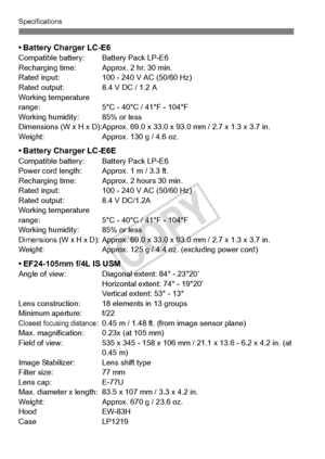 Page 380380
Specifications
• Battery Charger LC-E6Compatible battery: Battery Pack LP-E6
Recharging time: Approx. 2 hr. 30 min.
Rated input: 100 - 24 0 V AC (50/60 Hz)
Rated output: 8.4 V DC / 1.2 A
Working temperature 
range: 5°C - 40°C / 41°F - 104°F
Working humidity: 85% or less
Dimensions (W x H x D):Approx. 69.0 x  33.0 x 93.0 mm / 2.7 x 1.3 x 3.7 in.
Weight: Approx. 130 g / 4.6 oz.
• Battery Charger LC-E6ECompatible battery: B attery Pack LP-E6
Power cord length: Approx. 1 m / 3.3 ft.
Recharging time:...