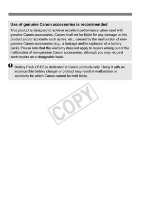 Page 382382
Use of genuine Canon accessories is recommended
This product is designed to achieve excellent performance when used with 
genuine Canon accessories.  Canon shall not be liable for any damage to this 
product and/or accidents such as fire,  etc., caused by the malfunction of non-
genuine Canon accessories (e.g., a leak age and/or explosion of a battery 
pack). Please note that this warranty does not apply to repairs arising out of the 
malfunction of non-genuine  Canon accessories, although you may...