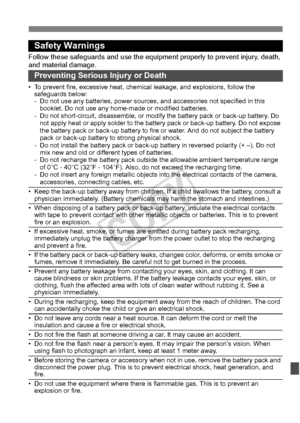 Page 383383
Safety Warnings
Follow these safeguards and use the eq uipment properly to prevent injury, death, 
and material damage.
Preventing Serious Injury or Death
• To prevent fire, excessive heat, chemic al leakage, and explosions, follow the 
safeguards below:
- Do not use any batteries, power sources,  and accessories not specified in this 
booklet. Do not use any home -made or modified batteries.
- Do not short-circuit, disassemble, or modi fy the battery pack or back-up battery. Do 
not apply heat or...