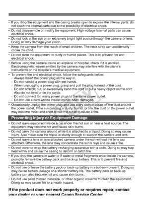 Page 384384
• If you drop the equipment and the casing breaks open to expose the internal parts, do 
not touch the internal parts due to the possibility of electrical shock.
• Do not disassemble or modify the equipment. High-voltage internal parts can cause  electrical shock.
• Do not look at the sun or an extremely bright  light source through the camera or lens. 
Doing so may damage your vision.
• Keep the camera from the reach of small  children. The neck strap can accidentally 
choke the child.
• Do not...