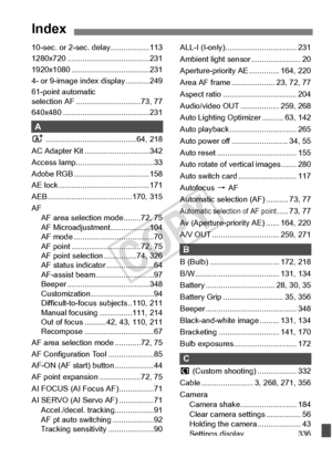 Page 397397
Index
10-sec. or 2-sec. delay..................113
1280x720 ................. .....................231
1920x1080 ........... .........................231
4- or 9-image inde x display ...........249
61-point automatic 
selection AF ......... .....................73, 77
640x480 ............... .........................231
A
A................... .......................64, 218
AC Adapter Kit ..... .........................342
Access lamp............. .......................33
Adobe RGB .................