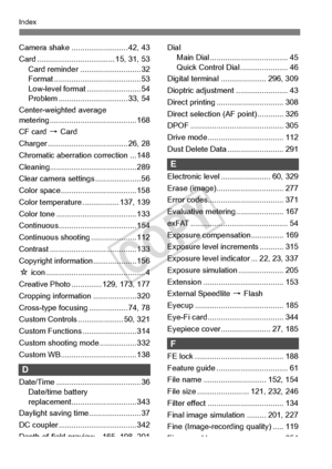 Page 398398
Index
Camera shake .......................... 42, 43
Card .................................... 1 5, 31, 53
Card reminder ............................ 32
Format ............... ......................... 53
Low-level format ......................... 54
Problem ................. ............... 33, 54
Center-weighted average 
metering ................. ....................... 168
CF card  9 Card
Charger .................. ................... 26, 28
Chromatic aberration correction ... 148...