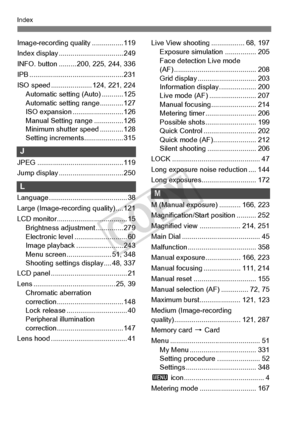 Page 400400
Index
Image-recording quality ................ 119
Index display ................................. 249
INFO. button ......... 20 0, 225, 244, 336
IPB ......................... ....................... 231
ISO speed .................. ... 124, 221, 224
Automatic setting (Auto) ........... 125
Automatic setting range............ 127
ISO expansion ... ....................... 126
Manual Setting range ............... 126
Minimum shutter speed ............ 128
Setting increments .................... 315
J...