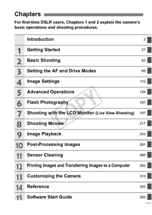 Page 55
For first-time DSLR users, Chapters 1 and 2 explain the camera’s 
basic operations and shooting procedures.
Chapters
Introduction2
Getting Started27
Basic Shooting63
Setting the AF and Drive Modes69
Image Settings11 5
Advanced Operations159
Flash Photography187
Shooting with the LCD Monitor (Live View Shooting)197
Shooting Movies217
Image Playback243
Post-Processing Images281
Sensor Cleaning289
Printing Images and Transferring Images to a Computer295
Customizing the Camera313
Reference335
Software...