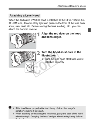 Page 4141
Attaching and Detaching a Lens
When the dedicated EW-83H hood is attached to the EF24-105mm f/4L 
IS USM lens, it blocks stray light and  protects the front of the lens from 
snow, rain, dust, etc. Before storin g the lens in a bag, etc., you can 
attach the hood in reverse.
1Align the red dots on the hood 
and lens edges.
2Turn the hood as shown in the 
illustration.
  Turn the lens hood clockwise until it 
attaches securely.
Attaching a Lens Hood
 If the hood is not p roperly attached, it ma y...