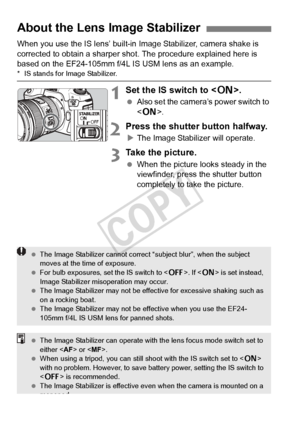 Page 4242
When you use the IS lens’ built-in Image Stabilizer, camera shake is 
corrected to obtain a sharper sho t. The procedure explained here is 
based on the EF24-105mm f/4L IS USM lens as an example.
* IS stands for Image Stabilizer.
1Set the IS switch to < 1>.
 Also set the camera’s power switch to 
.
2Press the shutter button halfway.
XThe Image Stabilizer will operate.
3Take the picture.
  When the picture looks steady in the 
viewfinder, press the shutter button 
completely to take the picture.
About...