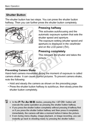 Page 4444
Basic Operation
The shutter button has two steps. You can press the shutter button halfway. Then you can further press the shutter button completely.
Pressing halfway
This activates autofocusing and the 
automatic exposure system that sets the 
shutter speed and aperture.
The exposure setting (shutter speed and 
aperture) is displayed in the viewfinder 
and on the LCD panel (0).
Pressing completely
This releases the shutter and takes the 
picture.
Preventing Camera Shake
Hand-held camera movement...