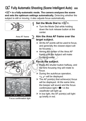 Page 6464
 is a fully-automatic mode. The camera analyzes the scene 
and sets the optimum settings automatically.  Detecting whether the 
subject is still or moving, it also adjusts focus automatically.
1Set the Mode Dial to .
 Turn the Mode Dial while holding 
down the lock release button at the 
center.
2Aim the Area AF frame over the 
target subject.
 All the AF points will be used to focus, 
and generally the closest object will 
be focused.
  Aiming the center of the Area AF 
frame over the subject will...