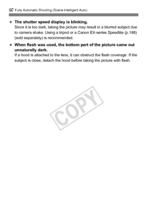 Page 66A Fully Automatic Shooting (Scene Intelligent Auto)
66
 The shutter speed display is blinking.Since it is too dark, taking the pictur e may result in a blurred subject due 
to camera shake. Using a tripod or  a Canon EX-series Speedlite (p.188) 
(sold separately) is recommended.
  When flash was used, the bottom  part of the picture came out 
unnaturally dark.
If a hood is attached to the lens, it  can obstruct the flash coverage. If the 
subject is close, detac h the hood before taking the picture with...