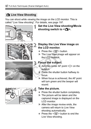 Page 68A Full Auto Techniques (Scene Intelligent Auto)
68
You can shoot while viewing the image on the LCD monitor. This is 
called “Live View shooting”. For details, see page 197.
1Set the Live View shooting/Movie 
shooting switch to < A>.
2Display the Live View image on 
the LCD monitor.
 Press the < 0> button.
X The Live View image will appear on 
the LCD monitor.
3Focus the subject.
  Aim the center AF point < > on the 
subject.
  Press the shutter button halfway to 
focus.
X When focus is achieved, the AF...