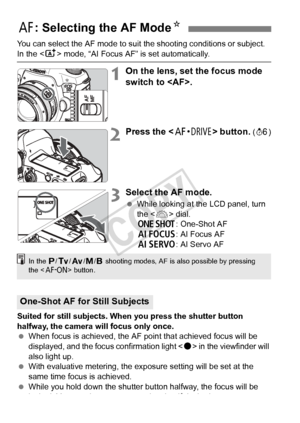 Page 7070
You can select the AF mode to suit the shooting conditions or subject. 
In the  mode, “AI Focus AF” is set automatically.
1On the lens, set the focus mode 
switch to .
2Press the < o> button. (9 )
3Select the AF mode.
 While looking at the LCD panel, turn 
the < 6> dial.
X : One-Shot AF
9 : AI Focus AF
Z : AI Servo AF
Suited for still subjects. When you press the shutter button 
halfway, the camera will focus only once.
  When focus is achieved, the AF  point that achieved focus will be 
displayed,...