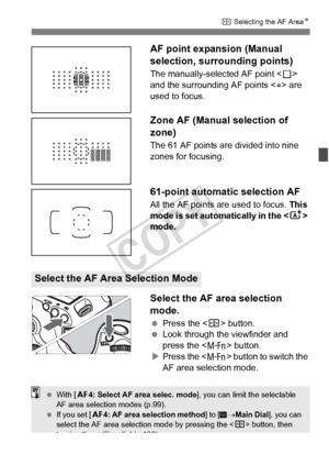 Page 7373
S Selecting the AF Area N
AF point expansion (Manual 
selection, surrounding points)
The manually-selected AF point < S> 
and the surrounding AF points < w> are 
used to focus.
Zone AF (Manual selection of 
zone)
The 61 AF points are divided into nine 
zones for focusing.
61-point automatic selection AF
All the AF points are used to focus.  This 
mode is set automatically in the < A> 
mode.
Select the AF area selection 
mode.
  Press the < S> button.
  Look through the viewfinder and 
press the < B>...