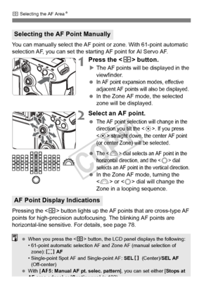 Page 7474
S Selecting the AF Area N
You can manually select the AF poin t or zone. With 61-point automatic 
selection AF, you can set the star ting AF point for AI Servo AF.
1Press the  button.
XThe AF points will be displayed in the 
viewfinder.
 
In AF point expansion modes, effective 
adjacent AF points will also be displayed.
  In the Zone AF mode, the selected 
zone will be displayed.
2Select an AF point.
 The AF point select ion will change in the 
direction you tilt the . If you press 
<
9> straight...