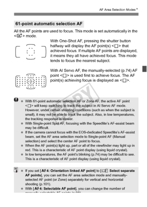 Page 7777
AF Area Selection ModesN
All the AF points are used to focus.  This mode is set automatically in the 
< A > mode.
With One-Shot AF, pressing the shutter button 
halfway will display the AF point(s) < S> that 
achieved focus. If multiple AF points are displayed, 
it means they all have achieved focus. This mode 
tends to focus the nearest subject.
With AI Servo AF, the manually-selected (p.74) AF 
point < S> is used first to achieve focus. The AF 
point(s) achieving focus is displayed as < S>.
61-point...