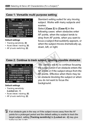 Page 8686
3 Selecting AI Servo AF Characteristics (For a Subject) N
Standard setting suited for any moving 
subject. Works with many subjects and 
scenes.
Select [Case 2] to [Case 6 ] in the 
following cases: when obstacles enter 
AF points, when the subject tends to 
stray from AF points, when you want to 
focus a subject that suddenly appears, or 
when the subject moves dramatically up, 
down, left, or right.
The camera will try to continue focusing 
the subject even if an obstacle enters the 
AF points or if...