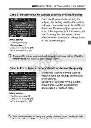 Page 8787
3 Selecting AI Servo AF Characteristics (For a Subject) N
Once an AF point starts tracking the 
subject, this setting enables the camera 
to focus consecutive subjects at different 
distances. If a new subject appears in 
front of the target su bject, the camera will 
start focusing the new subject. Also 
effective when you want to always focus 
on the closest subject.
Geared for tracking moving subjects 
whose speed can change dramatically 
and suddenly.
Effective for subjects having sudden...