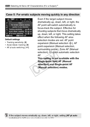 Page 8888
3 Selecting AI Servo AF Characteristics (For a Subject) N
Even if the target subject moves 
dramatically up, down, left, or right, the 
AF point will switch automatically to 
focus-track the subject. Effective for 
shooting subjects that move dramatically 
up, down, left, or right. This setting takes 
effect when the following AF area 
selection modes are set: AF point 
expansion (Manual selection  ), AF 
point expansion (Manual selection, 
surrounding points), Zone AF (Manual 
selection), 61-point...