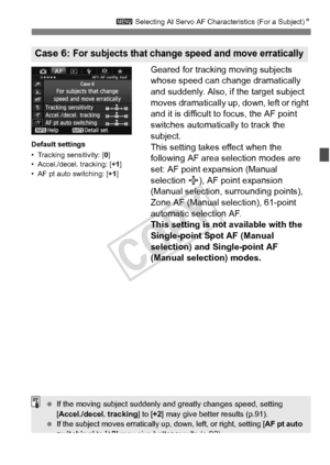 Page 8989
3 Selecting AI Servo AF Characteristics (For a Subject) N
Geared for tracking moving subjects 
whose speed can change dramatically 
and suddenly. Also, if the target subject 
moves dramatically up, down, left or right 
and it is difficult to focus, the AF point 
switches automatically to track the 
subject.
This setting takes effect when the 
following AF area selection modes are 
set: AF point expansion (Manual 
selection  ), AF point expansion 
(Manual selection, surrounding points), 
Zone AF...