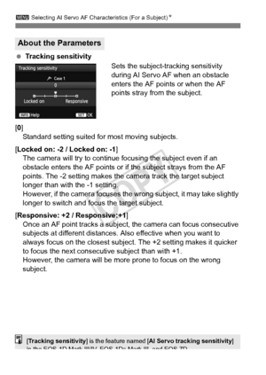 Page 9090
3 Selecting AI Servo AF Characteristics (For a Subject) N
 Tracking sensitivity
Sets the subject-tracking sensitivity 
during AI Servo AF when an obstacle 
enters the AF points or when the AF 
points stray from the subject.
[0] Standard setting suited for most moving subjects.
[Locked on: -2 / Locked on: -1 ]
The camera will try to continue focusing the subject even if an 
obstacle enters the AF points or if the subject strays from the AF 
points. The -2 setting makes the camera track the target...