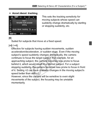 Page 9191
3 Selecting AI Servo AF Characteristics (For a Subject) N
 Accel./decel. tracking
This sets the tracking sensitivity for 
moving subjects whose speed can 
suddenly change dramatically by starting 
or stopping suddenly, etc.
[0] Suited for subjects that move at a fixed speed.
[+2 / +1 ]
Effective for subjects hav ing sudden movements, sudden 
acceleration/deceleration, or sudden stops. Even if the moving 
subject’s speed suddenly changes  dramatically, the camera 
continues to focus the target...