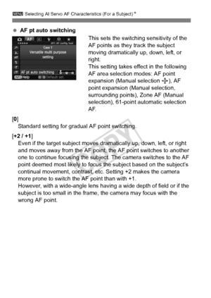 Page 9292
3 Selecting AI Servo AF Characteristics (For a Subject) N
 AF pt auto switching
This sets the switching sensitivity of the 
AF points as they track the subject 
moving dramatically up, down, left, or 
right.
This setting takes effect in the following 
AF area selection modes: AF point 
expansion (Manual selection  ), AF 
point expansion (Manual selection, 
surrounding points), Zone AF (Manual 
selection), 61-point automatic selection 
AF.
[0] Standard setting for gradual AF point switching.
[+2 / +1...