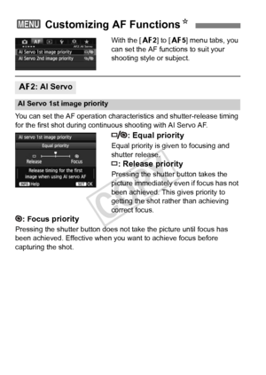 Page 9494
With the [22] to [ 25] menu tabs, you 
can set the AF functions to suit your 
shooting style or subject.
You can set the AF operation characte ristics and shutter-release timing 
for the first shot during continuous shooting with AI Servo AF.
: Equal priority
Equal priority is given to focusing and 
shutter release.
: Release priority
Pressing the shutter button takes the 
picture immediately even if focus has not 
been achieved. This gives priority to 
getting the shot rather than achieving 
correct...