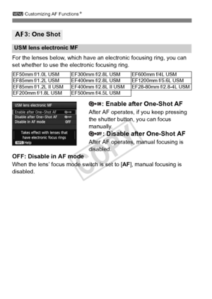 Page 9696
3 Customizing AF Functions N
For the lenses below, which have an  electronic focusing ring, you can 
set whether to use the electronic focusing ring.
: Enable after One-Shot AF
After AF operates, if you keep pressing 
the shutter button, you can focus 
manually.
: Disable after One-Shot AF
After AF operates, manual focusing is 
disabled.
OFF: Disable in AF mode
When the lens’ focus mode switch is set to [ AF], manual focusing is 
disabled.
2 3: One Shot
USM lens electronic MF
EF50mm f/1.0L USM EF300mm...