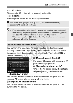 Page 9999
3 Customizing AF Functions N
: 15 points
Fifteen major AF points will be manually selectable.
: 9 points
Nine major AF points will be manually selectable.
You can limit the selectable AF area selection modes to suit your 
shooting preferences. Turn the < 5> dial to select a selection mode, 
then press < 0> to append a < X> checkmark. Then select [ OK] to 
register the setting.
: Manual select.:Spot AF
For pinpoint focusing with a narrower AF 
point than single-point AF.
: Manual selection:1 pt AF
One...