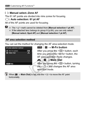 Page 100100
3 Customizing AF Functions N
: Manual select.:Zone AF
The 61 AF points are divided into nine zones for focusing.
: Auto selection: 61 pt AF
All of the AF points are used for focusing.
You can set the method for changing the AF area selection mode.
  →  M-Fn button
After you press the < S> button, each 
time you press the < B> button, the 
AF area selection mode changes.
  →  Main Dial
After you press the < S> button, turning 
the < 6> dial changes the AF area 
selection mode.
AF area selection...