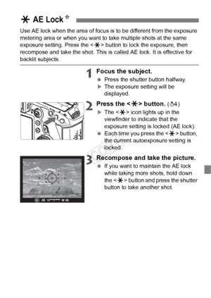 Page 101101
Use AE lock when the area of focus is to be different from the exposure 
metering area or when you want to take multiple shots at the same 
exposure setting. Press the < A> button to lock the exposure, then 
recompose and take the shot. This is called AE lock. It is effective for 
backlit subjects.
1Focus the subject.
  Press the shutter button halfway.
XThe exposure setting will be 
displayed.
2Press the < A> button. (0)
XThe < A> icon lights up in the 
viewfinder to indicate that the 
exposure...