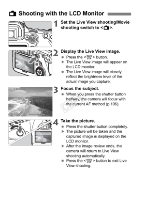 Page 104104
1Set the Live View shooting/Movie 
shooting switch to .
2Display the Live View image.
 Press the < 0> button.XThe Live View image will appear on 
the LCD monitor.
  The Live View image will closely 
reflect the brightness level of the 
actual image you capture.
3Focus the subject.
 When you press the shutter button 
halfway, the camera will focus with 
the current AF method (p.106).
4Take the picture.
 Press the shutter button completely.XThe picture will be taken and the 
captured image is displayed...