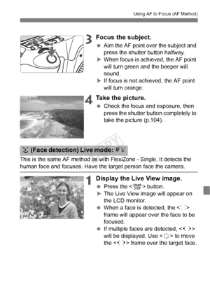 Page 107107
Using AF to Focus (AF Method)
3Focus the subject.
 Aim the AF point over the subject and 
press the shutter button halfway.
XWhen focus is achi eved, the AF point 
will turn green a nd the beeper will 
sound.
XIf focus is not achieved, the AF point 
will turn orange.
4Take the picture.
  Check the focus and exposure, then 
press the shutter button completely to 
take the picture (p.104).
This is the same AF method as with FlexiZone - Single. It detects the 
human face and focuses. Have the target...