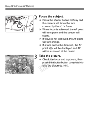 Page 108Using AF to Focus (AF Method)
108
2Focus the subject.
 Press the shutter button halfway and 
the camera will focus the face 
covered by the < p> frame.
XWhen focus is achieved, the AF point 
will turn green a nd the beeper will 
sound.
XIf focus is not achieved, the AF point 
will turn orange.
  If a face cannot be detected, the AF 
point < > will be displayed and AF 
will be executed at the center.
3Take the picture.
 Check the focus and exposure, then 
press the shutter button completely to 
take the...