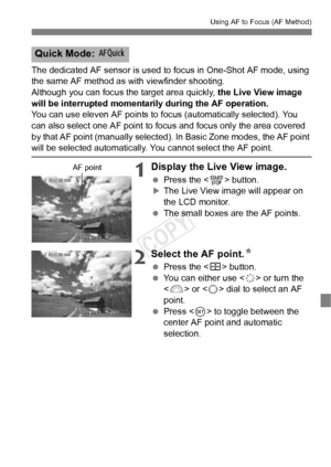 Page 109109
Using AF to Focus (AF Method)
The dedicated AF sensor is used to focus in One-Shot AF mode, using 
the same AF method as with viewfinder shooting.
Although you can focus the target area quickly,  the Live View image 
will be interrupted momentar ily during the AF operation.
You can use eleven AF points to fo cus (automatically selected). You 
can also select one AF point to fo cus and focus only the area covered 
by that AF point (manually selected).  In Basic Zone modes, the AF point 
will be...