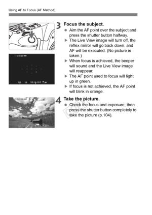 Page 110Using AF to Focus (AF Method)
110
3Focus the subject.
 Aim the AF point over the subject and 
press the shutter button halfway.
XThe Live View image will turn off, the 
reflex mirror will go back down, and 
AF will be executed. (No picture is 
taken.)
XWhen focus is achieved, the beeper 
will sound and the Live View image 
will reappear.
XThe AF point used to focus will light 
up in green.
XIf focus is not achieved, the AF point 
will blink in orange.
4Take the picture.
 Check the focus and exposure,...