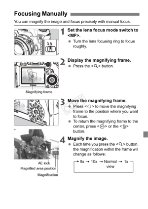 Page 111111
You can magnify the image and focus precisely with manual focus.
1Set the lens focus mode switch to 
.
 Turn the lens focusing ring to focus 
roughly.
2Display the magnifying frame.
 Press the < u> button.
3Move the magnifying frame.
  Press < 9> to move the magnifying 
frame to the position where you want 
to focus.
  To return the magnifying frame to the 
center, press < 0> or the < L> 
button.
4Magnify the image.
  Each time you press the < u> button, 
the magnification within the frame will...