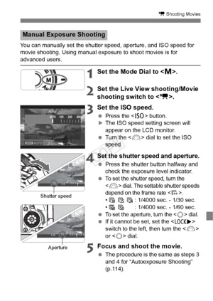 Page 115115
k Shooting Movies
You can manually set the shutter speed, aperture, and ISO speed for 
movie shooting. Using manual exposure to shoot movies is for 
advanced users.
1Set the Mode Dial to < a>.
2Set the Live View shooting/Movie 
shooting switch to < k>.
3 Set the ISO speed.
  Press the < i> button.XThe ISO speed setting screen will 
appear on the LCD monitor.
  Turn the < 6> dial to set the ISO 
speed.
4Set the shutter speed and aperture.
  Press the shutter button halfway and 
check the exposure...