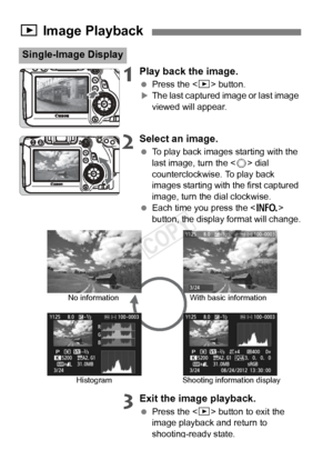 Page 120120
1Play back the image.
 Press the < x> button.XThe last captured image or last image 
viewed will appear.
2Select an image.
 To play back images starting with the 
last image, turn the < 5> dial 
counterclockwise. To play back 
images starting with the first captured 
image, turn the dial clockwise.
  Each time you press the < B> 
button, the display format will change.
3Exit the image playback.
  Press the < x> button to exit the 
image playback and return to 
shooting-ready state.
x  Image Playback...
