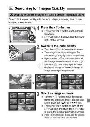 Page 121121
Search for images quickly with the index display showing four or nine images on one screen.
1Press the  button.
  Press the < u> button during image 
playback.
X[6 u] will be displayed on the lower 
right of the screen.
2Switch to the index display.
 Turn the  dial counterclockwise.XThe 4-image index display will appear. The 
selected image is highli ghted in a orange frame.
 If you turn the  dial further to the left, 
the 9-image index disp lay will appear. If you 
turn the <
6> dial to the right,...