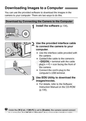 Page 130130
You can use the provided software to download the images in the 
camera to your computer. There are two ways to do this.
1Install the software (p.134).
2Use the provided interface cable 
to connect the camera to your 
computer.
 Use the interface cable provided with 
the camera.
  Connect the cable to the camera’s 
 terminal with the cable 
plug’s < D> icon facing the front of 
the camera.
  Connect the cord’s plug to the 
computer’s USB terminal.
3Use EOS Utility to download the 
images/movies.
 For...