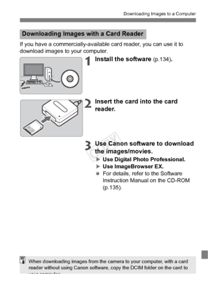 Page 131131
Downloading Images to a Computer
If you have a commercially-available card reader, you can use it to 
download images to your computer.
1Install the software (p.134).
2Insert the card into the card 
reader.
3Use Canon software to download 
the images/movies.
XUse Digital Photo Professional.XUse ImageBrowser EX.
  For details, refer to the Software 
Instruction Manual on the CD-ROM 
(p.135).
Downloading Images with a Card Reader
When downloading images from the came ra to your computer, with a card...