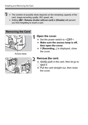 Page 28Installing and Removing the Card
28
1Open the cover.
 Set the power switch to .
  Make sure the access lamp is off, 
then open the cover.
  If [Recording...] is displayed, close 
the cover.
2Remove the card.
  Gently push in the card, then let go to 
eject it.
  Pull the card straight out, then close 
the cover.
Removing the Card
 The number of possible shots depends  on the remaining capacity of the 
card, image-recording quality, ISO speed, etc.
  Setting [ z1: Release shutter without card ] to...